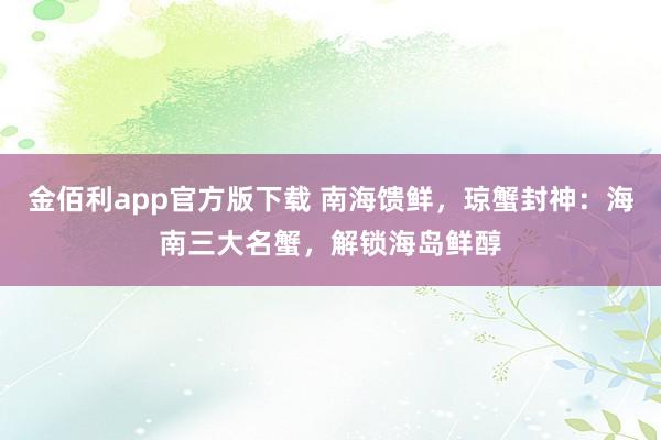 金佰利app官方版下载 南海馈鲜，琼蟹封神：海南三大名蟹，解锁海岛鲜醇