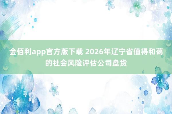 金佰利app官方版下载 2026年辽宁省值得和蔼的社会风险评估公司盘货