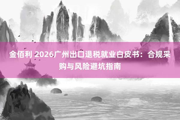 金佰利 2026广州出口退税就业白皮书：合规采购与风险避坑指南