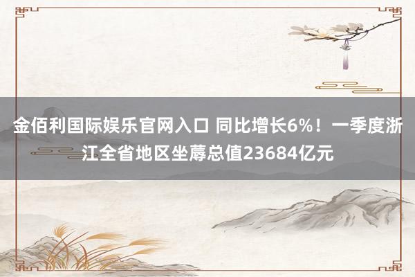 金佰利国际娱乐官网入口 同比增长6%！一季度浙江全省地区坐蓐总值23684亿元