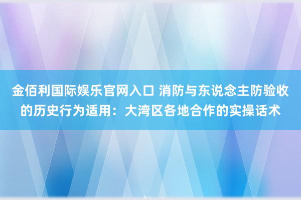 金佰利国际娱乐官网入口 消防与东说念主防验收的历史行为适用：大湾区各地合作的实操话术