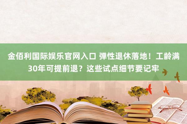 金佰利国际娱乐官网入口 弹性退休落地！工龄满30年可提前退？这些试点细节要记牢