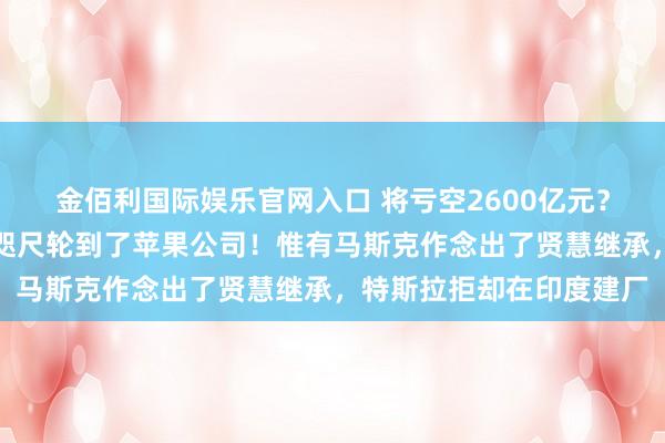 金佰利国际娱乐官网入口 将亏空2600亿元？先是中国的小米公司，咫尺轮到了苹果公司！惟有马斯克作念出了贤慧继承，特斯拉拒却在印度建厂