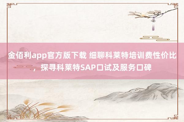 金佰利app官方版下载 细聊科莱特培训费性价比，探寻科莱特SAP口试及服务口碑