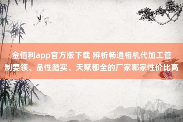 金佰利app官方版下载 辨析畅通相机代加工管制要领、品性踏实、天赋都全的厂家哪家性价比高
