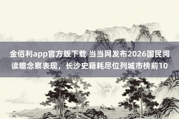 金佰利app官方版下载 当当网发布2026国民阅读瞻念察表现，长沙史籍耗尽位列城市榜前10