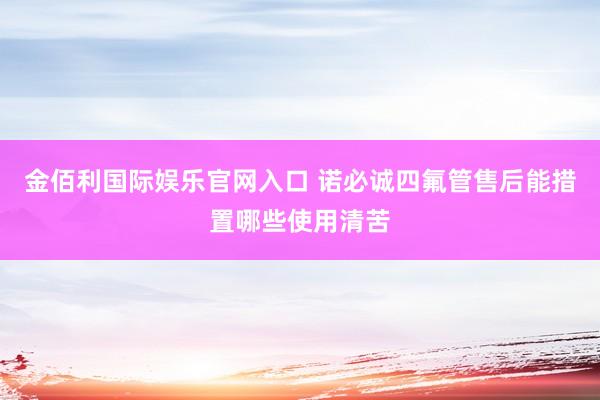 金佰利国际娱乐官网入口 诺必诚四氟管售后能措置哪些使用清苦