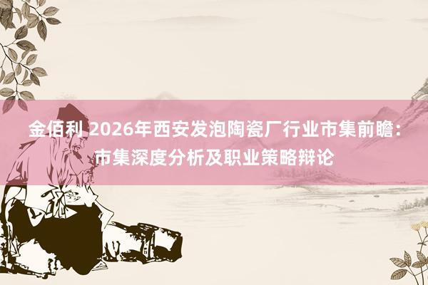 金佰利 2026年西安发泡陶瓷厂行业市集前瞻：市集深度分析及职业策略辩论