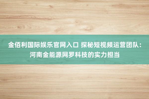 金佰利国际娱乐官网入口 探秘短视频运营团队：河南金能源网罗科技的实力担当