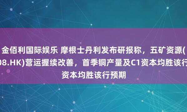 金佰利国际娱乐 摩根士丹利发布研报称，五矿资源(01208.HK)营运握续改善，首季铜产量及C1资本均胜该行预期