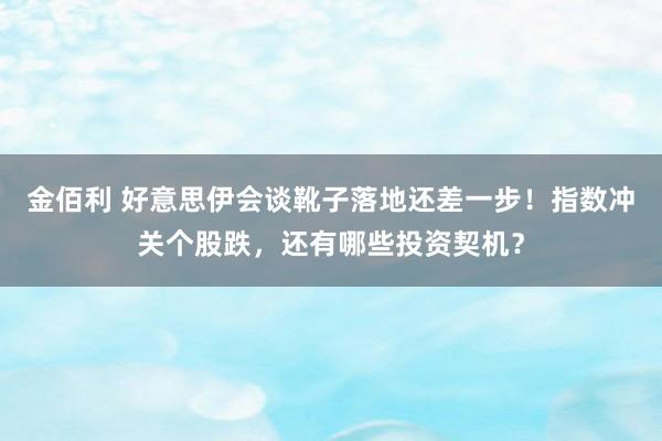 金佰利 好意思伊会谈靴子落地还差一步！指数冲关个股跌，还有哪些投资契机？