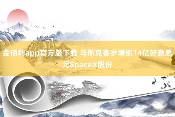 金佰利app官方版下载 马斯克客岁增抓14亿好意思元SpaceX股份