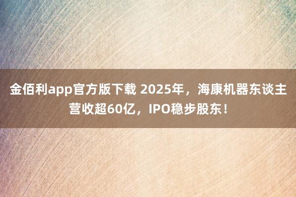 金佰利app官方版下载 2025年，海康机器东谈主营收超60亿，IPO稳步股东！