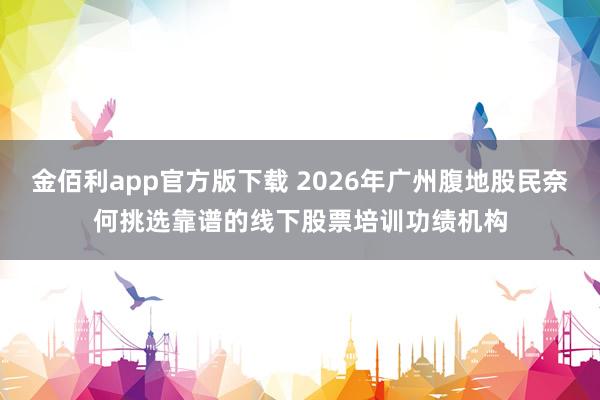 金佰利app官方版下载 2026年广州腹地股民奈何挑选靠谱的线下股票培训功绩机构