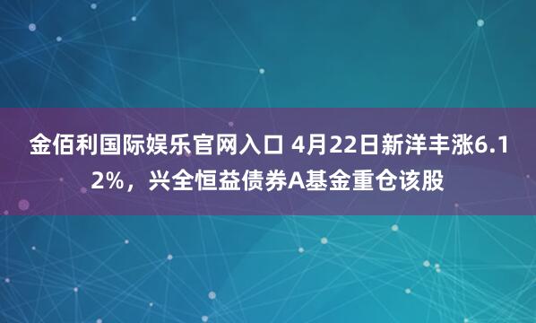 金佰利国际娱乐官网入口 4月22日新洋丰涨6.12%，兴全恒益债券A基金重仓该股