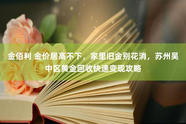 金佰利 金价居高不下，家里旧金别花消，苏州吴中区黄金回收快速变现攻略