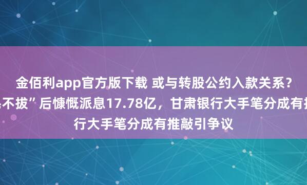 金佰利app官方版下载 或与转股公约入款关系？六年“一毛不拔”后慷慨派息17.78亿，甘肃银行大手笔分成有推敲引争议