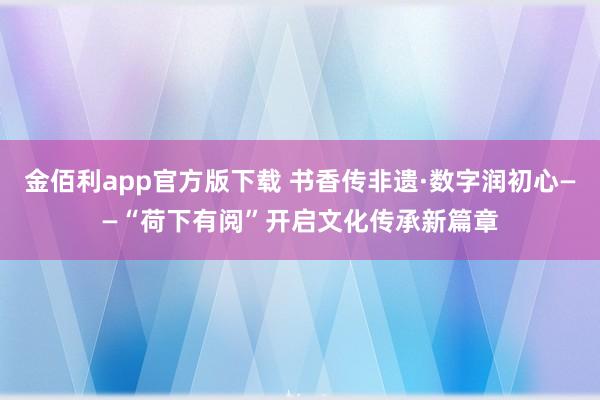 金佰利app官方版下载 书香传非遗·数字润初心——“荷下有阅”开启文化传承新篇章