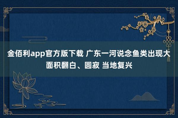 金佰利app官方版下载 广东一河说念鱼类出现大面积翻白、圆寂 当地复兴