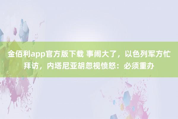 金佰利app官方版下载 事闹大了，以色列军方忙拜访，内塔尼亚胡忽视愤怒：必须重办