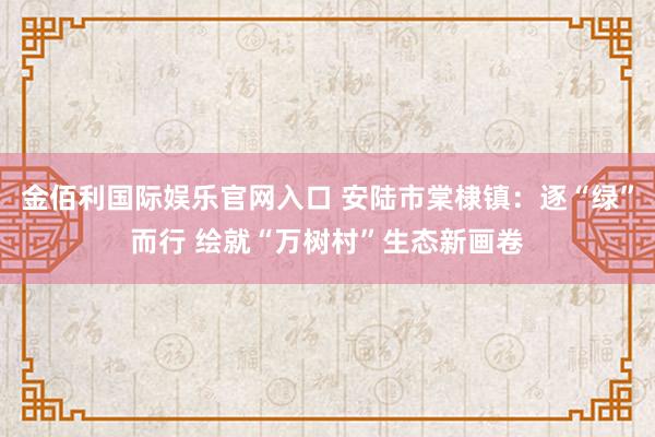 金佰利国际娱乐官网入口 安陆市棠棣镇：逐“绿”而行 绘就“万树村”生态新画卷