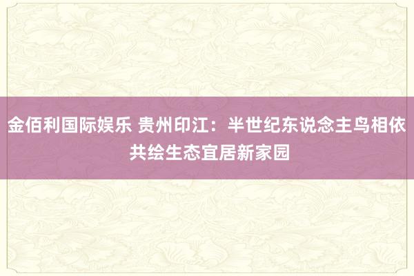 金佰利国际娱乐 贵州印江：半世纪东说念主鸟相依 共绘生态宜居新家园