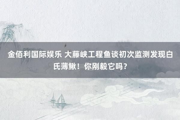 金佰利国际娱乐 大藤峡工程鱼谈初次监测发现白氏薄鳅！你刚毅它吗？