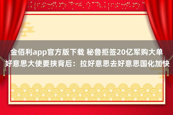 金佰利app官方版下载 秘鲁拒签20亿军购大单 好意思大使要挟背后：拉好意思去好意思国化加快
