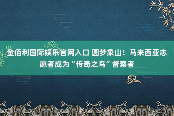 金佰利国际娱乐官网入口 圆梦象山！马来西亚志愿者成为“传奇之鸟”督察者
