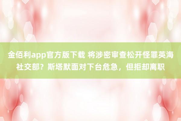 金佰利app官方版下载 将涉密审查松开怪罪英海社交部？斯塔默面对下台危急，但拒却离职
