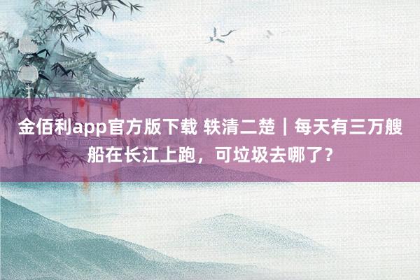 金佰利app官方版下载 轶清二楚｜每天有三万艘船在长江上跑，可垃圾去哪了？