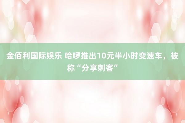 金佰利国际娱乐 哈啰推出10元半小时变速车，被称“分享刺客”
