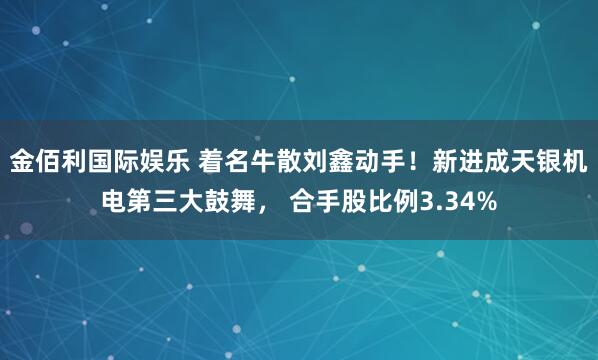 金佰利国际娱乐 着名牛散刘鑫动手！新进成天银机电第三大鼓舞， 合手股比例3.34%