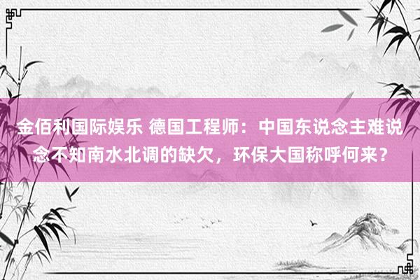 金佰利国际娱乐 德国工程师：中国东说念主难说念不知南水北调的缺欠，环保大国称呼何来？