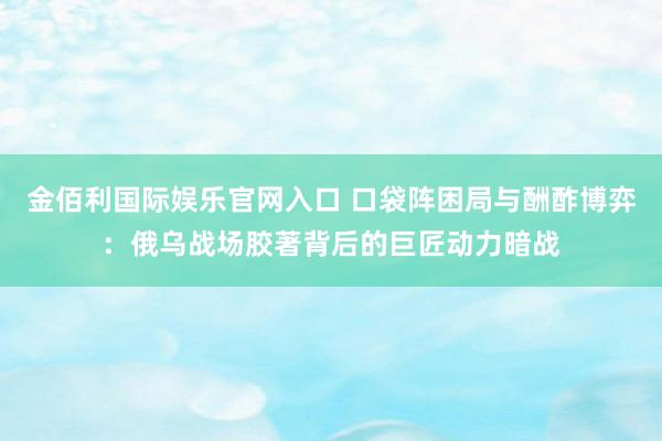 金佰利国际娱乐官网入口 口袋阵困局与酬酢博弈：俄乌战场胶著背后的巨匠动力暗战