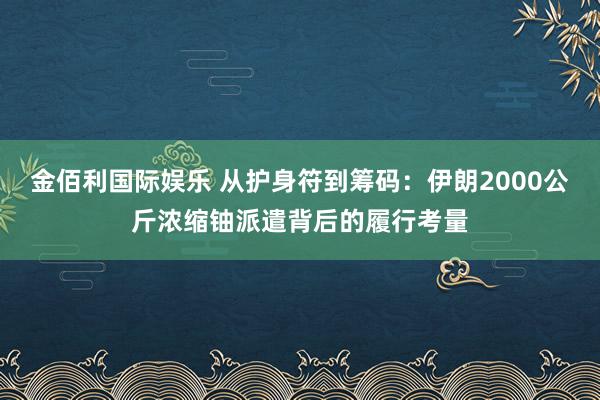 金佰利国际娱乐 从护身符到筹码：伊朗2000公斤浓缩铀派遣背后的履行考量