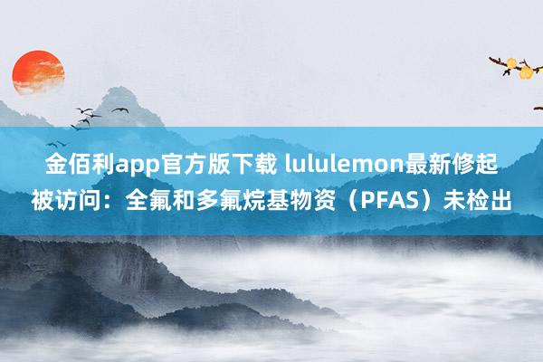 金佰利app官方版下载 lululemon最新修起被访问：全氟和多氟烷基物资（PFAS）未检出