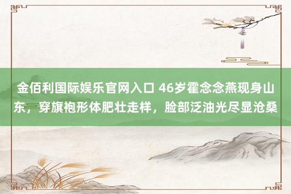 金佰利国际娱乐官网入口 46岁霍念念燕现身山东，穿旗袍形体肥壮走样，脸部泛油光尽显沧桑
