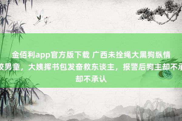 金佰利app官方版下载 广西未拴绳大黑狗纵情追咬男童，大姨挥书包发奋救东谈主，报警后狗主却不承认