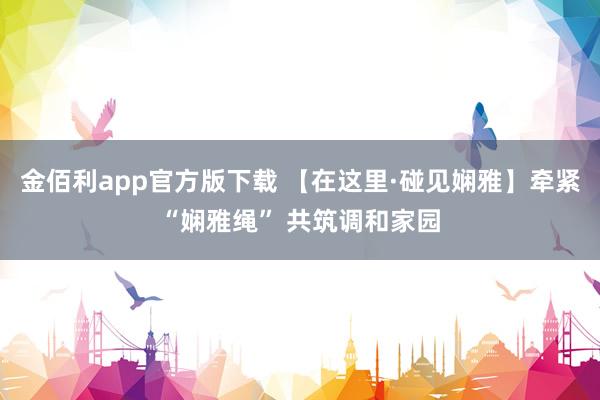 金佰利app官方版下载 【在这里·碰见娴雅】牵紧“娴雅绳” 共筑调和家园