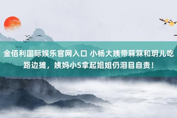 金佰利国际娱乐官网入口 小杨大姨带箖箖和玥儿吃路边摊，姨妈小S拿起姐姐仍泪目自责！