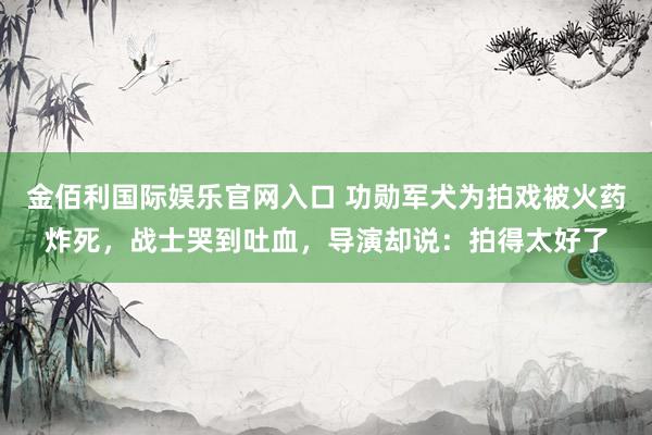 金佰利国际娱乐官网入口 功勋军犬为拍戏被火药炸死，战士哭到吐血，导演却说：拍得太好了