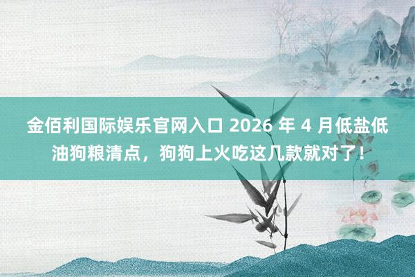 金佰利国际娱乐官网入口 2026 年 4 月低盐低油狗粮清点，狗狗上火吃这几款就对了！