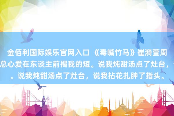 金佰利国际娱乐官网入口 《毒嘴竹马》崔漪萱周祁 竹马周祁嘴巴毒，总心爱在东谈主前揭我的短。说我炖甜汤点了灶台，说我拈花扎肿了指头。