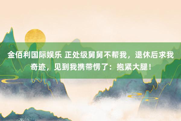 金佰利国际娱乐 正处级舅舅不帮我，退休后求我奇迹，见到我携带愣了：抱紧大腿！