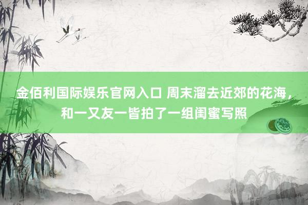 金佰利国际娱乐官网入口 周末溜去近郊的花海，和一又友一皆拍了一组闺蜜写照