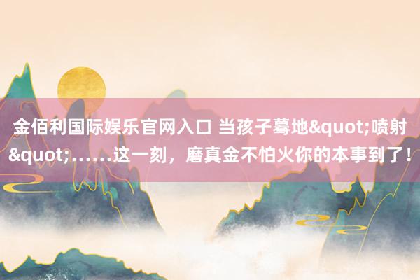 金佰利国际娱乐官网入口 当孩子蓦地"喷射"……这一刻，磨真金不怕火你的本事到了！