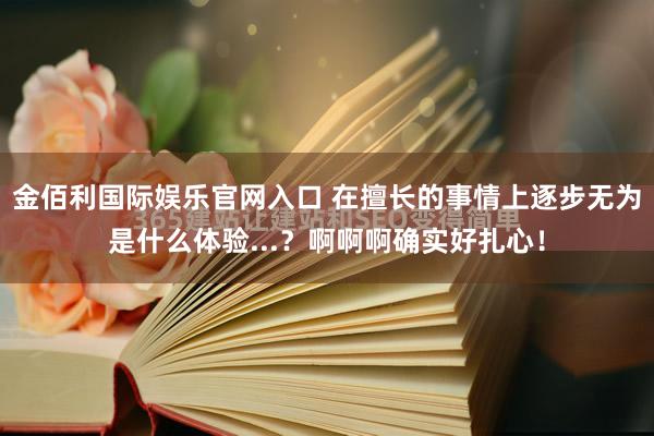 金佰利国际娱乐官网入口 在擅长的事情上逐步无为是什么体验...？啊啊啊确实好扎心！