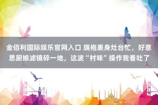金佰利国际娱乐官网入口 旗袍裹身灶台忙，好意思厨娘滤镜碎一地，这波“村味”操作我看吐了