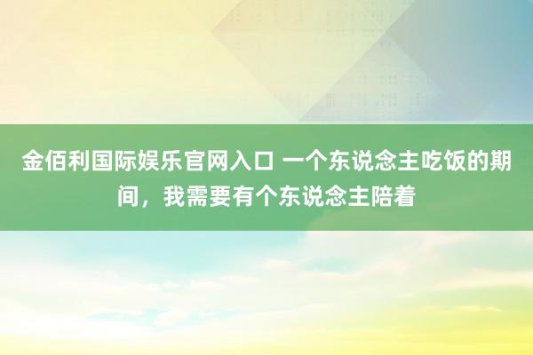 金佰利国际娱乐官网入口 一个东说念主吃饭的期间，我需要有个东说念主陪着